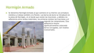 Hormigón Armado 
 Se denomina Hormigón Armado al que contiene en su interior una armadura 
metálica y trabaja también a la flexión. Las barras de Acero se introducen en 
la pieza de Hormigón, en el borde que resiste las tracciones, y debido a la 
adherencia entre ambos materiales, las primeras resisten las tracciones y el 
……………………………………………………………………… segundo las compresiones. Esta 
…………………………………………………………………….. adherencia mejora 
…………………………………………………………………….. significativamente colocando 
………………….. ………………………… ….. barras corrugadas, con resaltos 
…. transversales. 
 