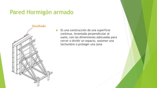 Pared Hormigón armado 
 Es una construcción de una superficie 
continua, levantada perpendicular al 
suelo, con las dimensiones adecuadas para 
cerrar o dividir un espacio, sostener una 
techumbre o proteger una zona 
 