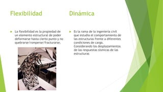 Dinámica 
 La flexibilidad es la propiedad de 
un elemento estructural de poder 
deformarse hasta cierto punto y no 
quebrarse/romperse/fracturarse. 
 Es la rama de la ingeniería civil 
que estudia el comportamiento de 
las estructuras frente a diferentes 
condiciones de carga. 
Considerando los desplazamientos 
de las respuestas sísmicas de las 
estructuras 
Flexibilidad 
 