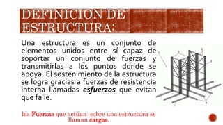 DEFINICIÓN DE
ESTRUCTURA:
Una estructura es un conjunto de
elementos unidos entre sí capaz de
soportar un conjunto de fuerzas y
transmitirlas a los puntos donde se
apoya. El sostenimiento de la estructura
se logra gracias a fuerzas de resistencia
interna llamadas esfuerzos que evitan
que falle.
las Fuerzas que actúan sobre una estructura se
llaman cargas.
 