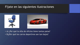 Fíjate en las siguientes ilustraciones
• A) ¿Por qué la silla de oficina tiene tantas patas?
• B)¿Por qué los carros deportivos son tan bajos?
 