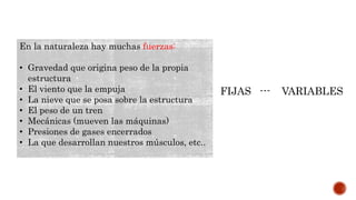En la naturaleza hay muchas fuerzas:
• Gravedad que origina peso de la propia
estructura
• El viento que la empuja
• La nieve que se posa sobre la estructura
• El peso de un tren
• Mecánicas (mueven las máquinas)
• Presiones de gases encerrados
• La que desarrollan nuestros músculos, etc..
FIJAS --- VARIABLES
 