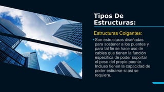 Son estructuras diseñadas
para sostener a los puentes y
para tal fin se hace uso de
cables que tienen la función
específica de poder soportar
el peso del propio puente.
Incluso tienen la capacidad de
poder estirarse si así se
requiere.
Tipos De
Estructuras:
Estructuras Colgantes:
 