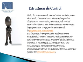 Todas las estructuras de control tienen un único punto
de entrada. Las estructuras de control se pueden
clasificar en: secuenciales, iterativas y de control
avanzadas. Esta es una de las cosas que permiten que
la programación se rija por los principios de
la programación estructurada.
Los lenguajes de programación modernos tienen
estructuras de control similares. Básicamente lo que
varía entre las estructuras de control de los diferentes
lenguajes es su sintaxis; cada lenguaje tiene una
sintaxis propia para expresar la estructura.
Otros lenguajes ofrecen estructuras diferentes, como por
ejemplo los comandos guardados.
 