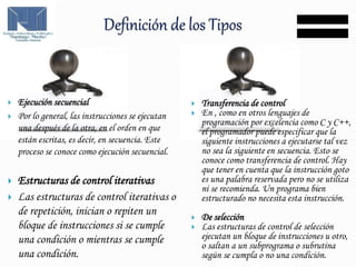  Ejecución secuencial
 Por lo general, las instrucciones se ejecutan
una después de la otra, en el orden en que
están escritas, es decir, en secuencia. Este
proceso se conoce como ejecución secuencial.
 Estructuras de control iterativas
 Las estructuras de control iterativas o
de repetición, inician o repiten un
bloque de instrucciones si se cumple
una condición o mientras se cumple
una condición.
 Transferencia de control
 En , como en otros lenguajes de
programación por excelencia como C y C++,
el programador puede especificar que la
siguiente instrucciones a ejecutarse tal vez
no sea la siguiente en secuencia. Esto se
conoce como transferencia de control. Hay
que tener en cuenta que la instrucción goto
es una palabra reservada pero no se utiliza
ni se recomienda. Un programa bien
estructurado no necesita esta instrucción.
 De selección
 Las estructuras de control de selección
ejecutan un bloque de instrucciones u otro,
o saltan a un subprograma o subrutina
según se cumpla o no una condición.
 