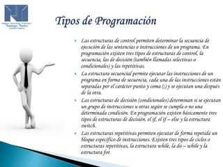  Las estructuras de control permiten determinar la secuencia de
ejecución de las sentencias o instrucciones de un programa. En
programación existen tres tipos de estructuras de control, la
secuencia, las de decisión (también llamadas selectivas o
condicionales) y las repetitivas.
 La estructura secuencial permite ejecutar las instrucciones de un
programa en forma de secuencia, cada una de las instrucciones están
separadas por el carácter punto y coma (;) y se ejecutan una después
de la otra.
 Las estructuras de decisión (condicionales) determinan si se ejecutan
un grupo de instrucciones u otras según se cumpla o no una
determinada condición. En programación existen básicamente tres
tipos de estructuras de decisión, el if, el if – else y la estructura
switch.
 Las estructuras repetitivas permiten ejecutar de forma repetida un
bloque específico de instrucciones. Existen tres tipos de ciclos o
estructuras repetitivas, la estructura while, la do – while y la
estructura for.
 