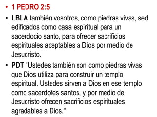 • 1 PEDRO 2:5
• LBLA también vosotros, como piedras vivas, sed
edificados como casa espiritual para un
sacerdocio santo, para ofrecer sacrificios
espirituales aceptables a Dios por medio de
Jesucristo.
• PDT "Ustedes también son como piedras vivas
que Dios utiliza para construir un templo
espiritual. Ustedes sirven a Dios en ese templo
como sacerdotes santos, y por medio de
Jesucristo ofrecen sacrificios espirituales
agradables a Dios."

 