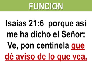 FUNCION
Isaías 21:6 porque así
me ha dicho el Señor:
Ve, pon centinela que
dé aviso de lo que vea.

 