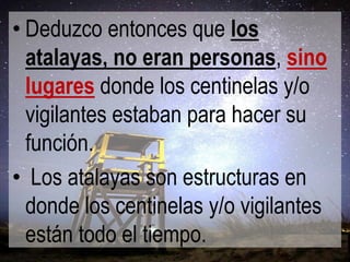• Deduzco entonces que los
atalayas, no eran personas, sino
lugares donde los centinelas y/o
vigilantes estaban para hacer su
función.
• Los atalayas son estructuras en
donde los centinelas y/o vigilantes
están todo el tiempo.

 