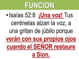FUNCION
• Isaías 52:8 ¡Una voz! Tus
centinelas alzan la voz, a
una gritan de júbilo porque
verán con sus propios ojos
cuando el SEÑOR restaure
a Sion.

 