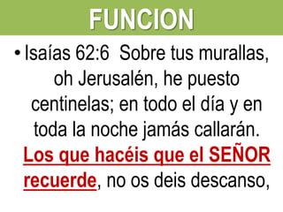 FUNCION
• Isaías 62:6 Sobre tus murallas,
oh Jerusalén, he puesto
centinelas; en todo el día y en
toda la noche jamás callarán.
Los que hacéis que el SEÑOR
recuerde, no os deis descanso,

 