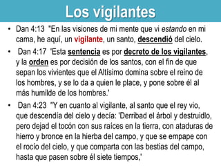 Los vigilantes
• Dan 4:13 "En las visiones de mi mente que vi estando en mi
cama, he aquí, un vigilante, un santo, descendió del cielo.
• Dan 4:17 'Esta sentencia es por decreto de los vigilantes,
y la orden es por decisión de los santos, con el fin de que
sepan los vivientes que el Altísimo domina sobre el reino de
los hombres, y se lo da a quien le place, y pone sobre él al
más humilde de los hombres.'
• Dan 4:23 "Y en cuanto al vigilante, al santo que el rey vio,
que descendía del cielo y decía: 'Derribad el árbol y destruidlo,
pero dejad el tocón con sus raíces en la tierra, con ataduras de
hierro y bronce en la hierba del campo, y que se empape con
el rocío del cielo, y que comparta con las bestias del campo,
hasta que pasen sobre él siete tiempos,'

 