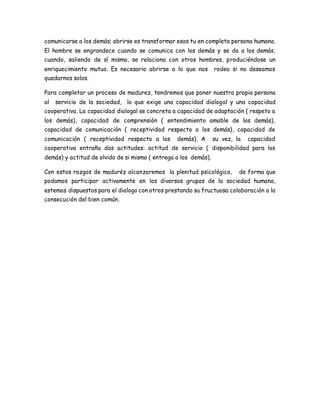comunicarse a los demás; abrirse es transformar esos tu en completa persona humana. 
El hombre se engrandece cuando se comunica con los demás y se da a los demás, 
cuando, saliendo de sí mismo, se relaciona con otros hombres, produciéndose un 
enriquecimiento mutuo. Es necesario abrirse a lo que nos rodea si no deseamos 
quedarnos solos. 
Para completar un proceso de madurez, tendremos que poner nuestra propia persona 
al servicio de la sociedad, lo que exige una capacidad dialogal y una capacidad 
cooperativa. La capacidad dialogal se concreta a capacidad de adaptación ( respeto a 
los demás), capacidad de comprensión ( entendimiento amable de los demás), 
capacidad de comunicación ( receptividad respecto a los demás), capacidad de 
comunicación ( receptividad respecto a los demás). A su vez, la capacidad 
cooperativa entraña dos actitudes: actitud de servicio ( disponibilidad para los 
demás) y actitud de olvido de si mismo ( entrega a los demás). 
Con estos razgos de maduréz alcanzaremos la plenitud psicológica, de forma que 
podamos participar activamente en los diversos grupos de la sociedad humana, 
estemos dispuestos para el dialogo con otros prestando su fructuosa colaboración a la 
consecución del bien común. 
