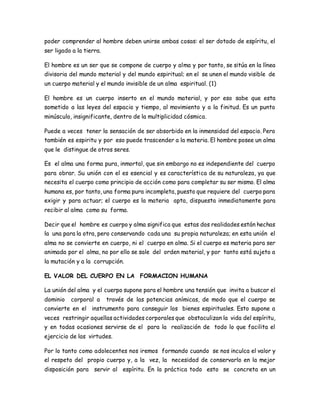poder comprender al hombre deben unirse ambas cosas: el ser dotado de espíritu, el 
ser ligado a la tierra. 
El hombre es un ser que se compone de cuerpo y alma y por tanto, se sitúa en la línea 
divisoria del mundo material y del mundo espiritual; en el se unen el mundo visible de 
un cuerpo material y el mundo invisible de un alma espiritual. (1) 
El hombre es un cuerpo inserto en el mundo material, y por eso sabe que esta 
sometido a las leyes del espacio y tiempo, al movimiento y a la finitud. Es un punto 
minúsculo, insignificante, dentro de la multiplicidad cósmica. 
Puede a veces tener la sensación de ser absorbido en la inmensidad del espacio. Pero 
también es espiritu y por eso puede trascender a la materia. El hombre posee un alma 
que le distingue de otros seres. 
Es el alma una forma pura, inmortal, que sin embargo no es independiente del cuerpo 
para obrar. Su unión con el es esencial y es característica de su naturaleza, ya que 
necesita el cuerpo como principio de acción como para completar su ser mismo. El alma 
humana es, por tanto, una forma pura incompleta, puesto que requiere del cuerpo para 
exigir y para actuar; el cuerpo es la materia apta, dispuesta inmediatamente para 
recibir al alma como su forma. 
Decir que el hombre es cuerpo y alma significa que estas dos realidades están hechas 
la una para la otra, pero conservando cada una su propia naturaleza; en esta unión el 
alma no se convierte en cuerpo, ni el cuerpo en alma. Si el cuerpo es materia para ser 
animada por el alma, no por ello se sale del orden material, y por tanto está sujeto a 
la mutación y a la corrupción. 
EL VALOR DEL CUERPO EN LA FORMACION HUMANA 
La unión del alma y el cuerpo supone para el hombre una tensión que invita a buscar el 
dominio corporal a través de las potencias anímicas, de modo que el cuerpo se 
convierte en el instrumento para conseguir los bienes espirituales. Esto supone a 
veces restringir aquellas actividades corporales que obstaculizan la vida del espíritu, 
y en todas ocasiones servirse de el para la realización de todo lo que facilita el 
ejercicio de las virtudes. 
Por lo tanto como adolecentes nos iremos formando cuando se nos inculca el valor y 
el respeto del propio cuerpo y, a la vez, la necesidad de conservarlo en la mejor 
disposición para servir al espíritu. En la práctica todo esto se concreta en un 
 