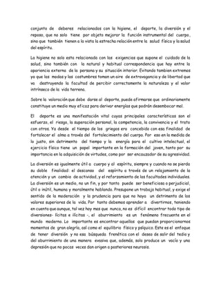 conjunto de deberes relacionados con la higiene, el deporte, la diversión y el 
reposo, que no solo tiene por objeto mejorar la función instrumental del cuerpo, 
sino que también tienen a la vista la estrecha relación entre la salud física y la salud 
del espíritu. 
La higiene no solo esta relacionada con las exigencias que supone el cuidado de la 
salud, sino también con la natural y habitual correspondencia que hay entre la 
apariencia externa de la persona y su situación interior. Evitando tambien extremos 
ya que las modas y las costumbres toman un aire de extravagancia y de libertad que 
va destruyendo la facultad de percibir correctamente la naturaleza y el valor 
intrínseco de la vida terrena. 
Sobre la valoración que debe darse al deporte, puede afirmarse que ordinariamente 
constituye un medio muy eficaz para derivar energías que podrán desembocar mal. 
El deporte es una manifestación vital cuyas principales características son el 
esfuerzo, el riesgo, la superación personal, la competencia, la convivencia y el trato 
con otros. Ya desde el tiempo de los griegos era concebido con esa finalidad de 
fortalecer el alma a través del fortalecimiento del cuerpo. Por eso en la medida de 
lo justo, sin detrimento del tiempo y la energía para el cultivo intelectual, el 
ejercicio físico tiene un papel importante en la formación del joven, tanto por su 
importancia en la adquisición de virtudes, como por ser encauzador de su agresividad. 
La diversión es igualmente útil a cuerpo y al espíritu, siempre y cuando no se pierda 
su doble finalidad: el descanso del espíritu a través de un relajamiento de la 
atención y un cambio de actividad, y el reforzamiento de las facultades individuales. 
La diversión es un medio, no un fin, y por tanto puede ser beneficiosa o perjudicial, 
útil o inútil, humana y moralmente hablando. Presupone un trabajo habitual, y exige el 
sentido de la moderación y la prudencia para que no haya un detrimento de los 
valores superiores de la vida. Por tanto debemos aprender a divertirnos, teniendo 
en cuenta que aunque, tal vez hoy mas que nunca, no es difícil encontrar todo tipo de 
diversiones- lícitas e ilícitas -, el aburrimiento es un fenómeno frecuente en el 
mundo moderno. Lo importante es encontrar aquellas que puedan proporcionarnos 
momentos de gran alegría, así como el equilibrio físico y psíquico. Este es el enfoque 
de tener diversión y no esa búsqueda frenética con el deseo de salir del tedio y 
del aburrimiento de una manera evasiva que, además, solo produce un vacío y una 
depresión que no pocas veces dan origen a posteriores neurosis. 
 