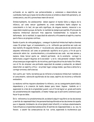 activando en su espíritu sus potencialidades y comienzan a desarrollarse sus 
cualidades, hasta que al paso de los años alcanza un armónico desarrollo personal y, en 
consecuencia, una útil y provechosa inserción social. 
Intelectualmente, los adolescentes deben superar el mundo lúdico y mágico de la 
infancia, así como vencer igualmente su crisis ensoñadora hasta adaptar su 
conocimiento a lo leal, sin que esto signifique, de ninguna manera, renunciar a su 
capacidad creadora ya que, de hecho, la realidad se siempre perceptible. El proceso de 
madurez intelectual abarcará tres aspectos fundamentales: la recepción no 
deformada de la realidad, la capacidad de valorarla críticamente el espíritu creativo 
que le lleva a un progreso continuo. 
Desde el punto de vista pedagógico, conseguir la plenitud intelectual implica diversas 
cosas. En primer lugar, el razonamiento y a la reflexión que permitan ser cada vez 
mas realista. En segundo término, ir inculcando una adecuada escala de valores como 
esquema referencial, así como un ponderado equilibrio en el juicio, a fin de que la 
valoración sobre los acontecimientos y circunstancias sea cada vez mas serena y 
madura. Como tercer punto se deberá partiendo de lo existente corregir lo 
defectuoso y sugerir mejoras; en la sociedad – y en la vida personal- siempre habrá 
situaciones que exigen espíritu de iniciativa y participación activa de todos. Por último, 
con el fin de alcanzar una profunda capacidad de examen y evaluación, se deberá 
desarrollar un espíritu crítico – en primer lugar consigo mismo- que lleve a detectar y 
corregir errores y deficiencias. 
Son cuatro, por tanto, las metas que se refieren a la madurez intelectual: realismo en 
el conocimiento, valoración equilibrada de las cosas, espíritu de iniciativa y reflexión 
evaluadora. 
La madurez volitiva requiere abandonar la infancia, con su consiguiente plasticidad y 
dependencia y la creencia de basta desear para tener. Supone también un ir 
superando la crisis de la originalidad juvenil, con el fin de lograr un grado suficiente 
de autodeterminación responsable, al mismo tiempo que la suficiente constancia para 
hacer lo que se debe. 
En lo referente a la autodeterminación, se deberá adquirir equilibrio en las decisiones 
y sentido de responsabilidad. Una personalidad equilibrada en las decisiones de aquella 
que ni depende totalmente de otros (plasticidad infantil), ni rechaza absolutamente 
toda influencia ( originalidad adolescente). El sentido de responsabilidad, a su vez, te 
llevara a asumir las consecuencias de tus actos, superando la incoherencia que 
 