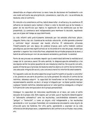 demostraba en etapas anteriores. La mera toma de decisiones sin fundamento o sin 
una razón suficiente sea precipitación, conveniencia, capricho, etc.- no es síntoma de 
madurez, sino al contrario. 
En relación a la consistencia volitiva, habrá desarrollar el esfuerzo y la constancia. El 
esfuerzo es necesario para realizar o llevar a cabo la decisión que se ha tomado, a 
pesar de los sacrificios que implica la superación de los obstáculos que se han 
presentado. La constancia será indispensable para mantener la decisión, impidiendo 
que con el paso del tiempo se vaya debilitando. 
La vida infantil está prácticamente dominada por los estados afectivos: placer, 
disgusto; llanto, risa; etc. Cuando se ha recibido educación, el niño aprende a dominar 
y controlar mejor encauzar ese mundo afectivo. El adolescente atraviesa 
filosóficamente por una época de cambios bruscos, pero sufre también cambios 
psicológicos, que son mas significativos: se va iniciando en la vida del grupo, tendrá que 
aprender a superar las crisis afectivas, adoptando las actitudes propias de su sexo, y 
habrá de esforzarse por vivir de una manera verdadera y profunda la amistad. 
Parte de ese proceso es asimismo impedir que la emotividad deforme la realidad en el 
campo de la conciencia moral. En este sentido, la despreocupación sistemática o los 
escrúpulos serían los polos opuestos de una inmadurez emotiva. De acuerdo con esto, 
puede afirmarse que el proceso de madurez emotiva abarca el control de los instintos, 
una adecuada integración social y una conciencia moral no interferida emotivamente. 
Por supuesto cada uno de estos aspectos exige la parte nuestra el ayudar a concretar 
a los jóvenes en una serie de puntos a su lucha personal. En relación al control de los 
instintos, debemos adquirir la capacidad de transformar en las frustraciones que 
necesariamente vendrán; es decir, al surgir el disgusto por no haber podido realizar 
cualquier tensión instintiva, debemos apreciar el valor positivo conseguido, e integrar 
la frustración como enriquecedora de la propia personalidad. 
Conseguir la capacidad de relaciones equilibradas en el sexo, asi como el estilo 
sexuado de la propia vida. Esto supone, por un lado, que el muchacho deberá superar 
el “sobresalto sistemático” ante las muchachas, concibiéndolas solamente como 
“peligro” o “tentación”, o como un objeto vital indispensable y las muchachas 
aprenderán a vivir su propia feminidad, sin considerarse únicamente como objeto de 
atracción para los hombres. Por otra parte, aprenderán a expresar en su vida 
diferenciación del propio sexo, complementario del contrario en actitudes, reacciones, 
etc. 
 