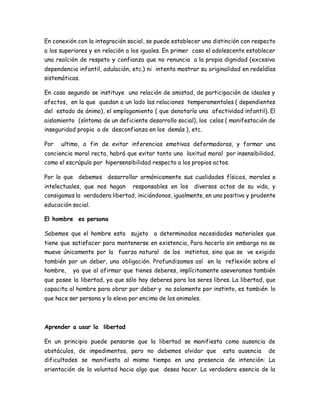 En conexión con la integración social, se puede establecer una distinción con respecto 
a los superiores y en relación a los iguales. En primer caso el adolescente establecer 
una realción de respeto y confianza que no renuncia a la propia dignidad (excesiva 
dependencia infantil, adulación, etc.) ni intenta mostrar su originalidad en redeldías 
sistemáticas. 
En caso segundo se instituye una relación de amistad, de participación de ideales y 
afectos, en la que quedan a un lado las relaciones temperamentales ( dependientes 
del estado de ánimo), el emplagamiento ( que denotaría una afectividad infantil). El 
aislamiento (síntoma de un deficiente desarrollo social), los celos ( manifestación de 
inseguridad propia o de desconfianza en los demás ), etc. 
Por ultimo, a fin de evitar inferencias emotivas deformadoras, y formar una 
conciencia moral recta, habrá que evitar tanto una laxitud moral por insensibilidad, 
como el escrúpulo por hipersensibilidad respecto a los propios actos. 
Por lo que debemos desarrollar armónicamente sus cualidades físicas, morales e 
intelectuales, que nos hagan responsables en los diversos actos de su vida, y 
consigamos la verdadera libertad, iniciándonos, igualmente, en una positiva y prudente 
educación social. 
El hombre es persona 
Sabemos que el hombre esta sujeto a determinadas necesidades materiales que 
tiene que satisfacer para mantenerse en existencia, Para hacerlo sin embargo no se 
mueve únicamente por la fuerza natural de los instintos, sino que se ve exigido 
también por un deber, una obligación. Profundizamos así en la reflexión sobre el 
hombre, ya que al afirmar que tienes deberes, implícitamente aseveramos también 
que posee la libertad, ya que sólo hay deberes para los seres libres. La libertad, que 
capacita al hombre para obrar por deber y no solamente por instinto, es también lo 
que hace ser persona y lo eleva por encima de los animales. 
Aprender a usar la libertad 
En un principio puede pensarse que la libertad se manifiesta como ausencia de 
obstáculos, de impedimentos, pero no debemos olvidar que esta ausencia de 
dificultades se manifiesta al mismo tiempo en una presencia de intención: La 
orientación de la voluntad hacia algo que desea hacer. La verdadera esencia de la 
 