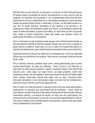 libertad radica en esa intención, en ese querer, y el querer no tiene limitación alguna. 
El hombre posee la propiedad de abrirse, de ensancharse: no solo conoce lo que se 
presenta a los sentidos, sino que puede ir con un pensamiento mucho mas allá. Esta 
posibilidad de abrirse o ensanchanse es la trascendencia misma por la que la persona 
rebaza sus propios limites físicos o materiales, e incluso los del mismo mundo en el 
que vive. El animal distingue únicamente lo que aparece a los sentidos y, en 
consecuencia, desea exclusivamente aquello que conoce: un estrechísimo conjunto de 
cosas. El deseo del hombre, el querer del hombre, no tiene límite; es libre de querelo 
todo: desde un objeto insigficante, hasta Dios mismo, que satisface todas sus 
posibilidades. El hombre es trascendente. 
Pero lo interesante es que el hombre puede escoger entre distintas posibilidades; en 
ello precisamente consiste la libertad: en poder escoger una u otra cosa, o ninguna; en 
poder decidir lo mismo al hacer esto o lo otro, o nada. Si el hombre sólo lograra su 
satisfacción mediante una cosa, tendría absoluta necesidad de ella y ya no sería libre. 
La persona humana es libre por ser espiritual y trascendente, por tener una capacidad 
infinita que no se satisface con cualquier cosa concreta: eso puede estar por encima 
de las cosas. 
Por la libertad, entonces, podemos elegir entre varias posibilidades, pero si entre 
muchas posibilidades se elige una, debemos tener un motivo, una intención. Lo 
importante es saber porque queremos aquello. La persona humana tiene libertad de 
elección, pero debe elegir con algún motivo, con algún propósito; cuanto mas 
consistente y solido sea ese propósito, más autentica será la elección. El hombre debe 
tener razones, intenciones, motivos para elegir; esto es, unos principios. Estos 
principios, obviamente, no son motivos para elegir, sino mas bien los fundamentos o 
preferencias que orientan o justifican alguna elección. 
Pero no basta con tener principios, ni siquiera es suficiente que estos sean validos y 
consistentes; es necesario que uleriormente las de decisiones – libres- estén en 
concordancia con ellos. Cuando se tienen esos principios para orientar las elecciones en 
determinado sentido, y se decide de aquello con ellos, hay una concordancia, una 
coherencia entre los principios y la elección: se ha obrado responsablemente. Solo en 
este caso el hombre actúa verdaderamente como persona: cuando existe esa unidad 
entre el pensamiento y la actuación. 
 
