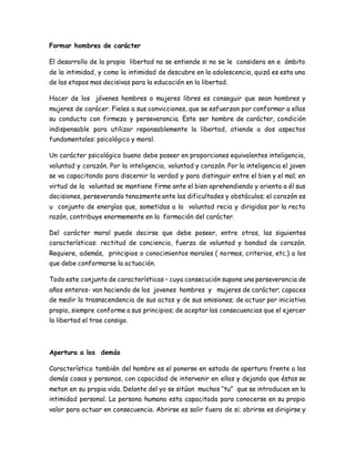 Formar hombres de carácter 
El desarrollo de la propia libertad no se entiende si no se le considera en e ámbito 
de la intimidad, y como la intimidad de descubre en la adolescencia, quizá es esta una 
de las etapas mas decisivas para la educación en la libertad. 
Hacer de los jóvenes hombres o mujeres libres es conseguir que sean hombres y 
mujeres de carácer. Fieles a sus convicciones, que se esfuerzan por conformar a ellas 
su conducta con firmeza y perseverancia. Este ser hombre de carácter, condición 
indispensable para utilizar reponsablemente la libertad, atiende a dos aspectos 
fundamentales: psicológico y moral. 
Un carácter psicológico bueno debe poseer en proporciones equivalentes inteligencia, 
voluntad y corazón. Por la inteligencia, voluntad y corazón. Por la inteligencia el joven 
se va capacitando para discernir la verdad y para distinguir entre el bien y el mal; en 
virtud de la voluntad se mantiene firme ante el bien aprehendiendo y orienta a él sus 
decisiones, perseverando tenazmente ante las dificultades y obstáculos; el corazón es 
u conjunto de energías que, sometidas a la voluntad recia y dirigidas por la recta 
razón, contribuye enormemente en la formación del carácter. 
Del carácter moral puede decirse que debe poseer, entre otras, las siguientes 
características: rectitud de conciencia, fuerza de voluntad y bondad de corazón. 
Requiere, además, principios o conocimientos morales ( normas, criterios, etc.) a los 
que debe conformarse la actuación. 
Todo este conjunto de características – cuya consecución supone una perseverancia de 
años enteros- van haciendo de los jovenes hombres y mujeres de carácter; capaces 
de medir la trasnscendencia de sus actos y de sus omisiones; de actuar por iniciativa 
propia, siempre conforme a sus principios; de aceptar las consecuencias que el ejercer 
la libertad el trae consigo. 
Apertura a los demás 
Característico también del hombre es el ponerse en estado de apertura frente a las 
demás cosas y personas, con capacidad de intervenir en ellas y dejando que éstas se 
metan en su propia vida. Delante del yo se sitúan muchos “tu” que se introducen en la 
intimidad personal. La persona humana esta capacitada para conocerse en su propio 
valor para actuar en consecuencia. Abrirse es salir fuera de si; abrirse es dirigirse y 
 