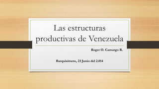 Las estructuras
productivas de Venezuela
Roger O. Camargo R.
Barquisimeto, 23 Junio del 2.014
 