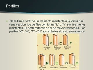  Se le llama perfil de un elemento resistente a la forma que
tiene seccion. los perfiles con forma ''L'' o ''V'' son los menos
resistentes. El perfil redondo es el de mayor resistencia. Los
perfiles ''C'', ''V'', ''T'' y ''H'' son abiertos el resto son abiertos.
Perfiles
 