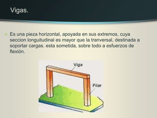  Es una pieza horizontal, apoyada en sus extremos, cuya
seccion longuitudinal es mayor que la tranversal, destinada a
soportar cargas. esta sometida, sobre todo a esfuerzos de
flexión.
Vigas.
 