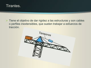  Tiene el objetivo de dar rigidez a las estructuras y son cables
o perfiles inextensibles, que suelen trabajar a esfuerzos de
tracción.
Tirantes.
 