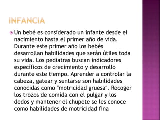  Un bebé es considerado un infante desde el
nacimiento hasta el primer año de vida.
Durante este primer año los bebés
desarrollan habilidades que serán útiles toda
su vida. Los pediatras buscan indicadores
específicos de crecimiento y desarrollo
durante este tiempo. Aprender a controlar la
cabeza, gatear y sentarse son habilidades
conocidas como "motricidad gruesa". Recoger
los trozos de comida con el pulgar y los
dedos y mantener el chupete se les conoce
como habilidades de motricidad fina
 