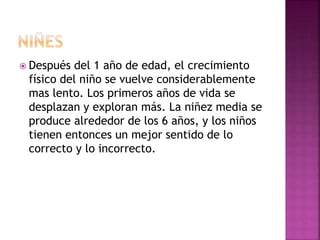  Después del 1 año de edad, el crecimiento
físico del niño se vuelve considerablemente
mas lento. Los primeros años de vida se
desplazan y exploran más. La niñez media se
produce alrededor de los 6 años, y los niños
tienen entonces un mejor sentido de lo
correcto y lo incorrecto.
 
