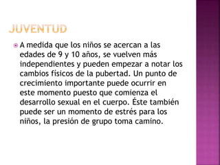  A medida que los niños se acercan a las
edades de 9 y 10 años, se vuelven más
independientes y pueden empezar a notar los
cambios físicos de la pubertad. Un punto de
crecimiento importante puede ocurrir en
este momento puesto que comienza el
desarrollo sexual en el cuerpo. Éste también
puede ser un momento de estrés para los
niños, la presión de grupo toma camino.
 