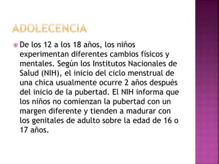  De los 12 a los 18 años, los niños
experimentan diferentes cambios físicos y
mentales. Según los Institutos Nacionales de
Salud (NIH), el inicio del ciclo menstrual de
una chica usualmente ocurre 2 años después
del inicio de la pubertad. El NIH informa que
los niños no comienzan la pubertad con un
margen diferente y tienden a madurar con
los genitales de adulto sobre la edad de 16 o
17 años.
 
