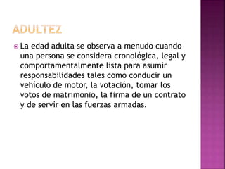  La edad adulta se observa a menudo cuando
una persona se considera cronológica, legal y
comportamentalmente lista para asumir
responsabilidades tales como conducir un
vehículo de motor, la votación, tomar los
votos de matrimonio, la firma de un contrato
y de servir en las fuerzas armadas.
 