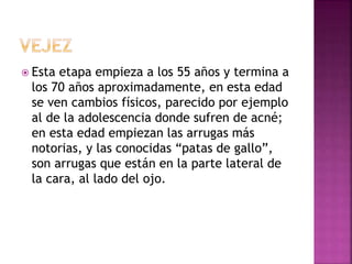  Esta etapa empieza a los 55 años y termina a
los 70 años aproximadamente, en esta edad
se ven cambios físicos, parecido por ejemplo
al de la adolescencia donde sufren de acné;
en esta edad empiezan las arrugas más
notorias, y las conocidas “patas de gallo”,
son arrugas que están en la parte lateral de
la cara, al lado del ojo.
 