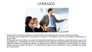 LIDERAZGO
El líder eficaz es aquel que adapta su comportamiento a las exigencias de su propia y exclusiva situación.
El liderazgo esta considerado en términos de su eficacia o su ineficacia, pero hay otro aspecto del liderazgo, su
ética o moral
El liderazgo, hoy día constituye un aspecto de primordial importancia para el trabajo y desarrollo de los equipos y las
organizaciones, no solamente con miras a la obtención de los objetivos organizacionales programados, sino por el
desarrollo integral y la satisfacción laboral que deben alcanzar todos los trabajadores, que les permita un correcto
enfoque ante los cambios del entorno y un mejoramiento continuo de su desempeño y de los resultados de trabajo
de la organización.
 
