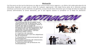 Motivación
Con frecuencia se dice que las decisiones son algo así como el motor de los negocios; y, en efecto, de la adecuada selección de
alternativas depende en gran parte el éxito de cualquier organización. Esta etapa forma parte de la dirección porque
constituye una función que es inherente a los gerentes, aunque resulte obvio mencionar que a lo largo de todas las etapas del
proceso administrativo se toman decisiones, por lo que algunos autores la consideran en la etapa de planeación.
 