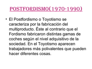 POSTFOrDISMO(1970-1990)
• El Postfordismo o Toyotismo se
  caracteriza por la fabricación del
  multiproducto. Éste al contrario que el
  Fordismo fabricaron distintas gamas de
  coches según el nivel adquisitivo de la
  sociedad. En el Toyotismo aparecen
  trabajadores más polivalentes que pueden
  hacer diferentes cosas.
 