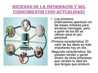 SOCIEDAD DE LA INFOrMACóN Y DEL
CONOCIMIENTO(1990-ACTUALIDAD)
                • Los primeros
                  ordenadores aparecen en
                  las bases militares para
                  enviarse mensajes, pero
                  a partir de los 90 se
                  utilizan para el uso
                  personal.
                -Primera característica: El
                  valor de las ideas es más
                  importante hoy en día.
                -Segunda característica: Se
                  pueden vender y ganar
                  dinero de otras empresas
                  que venden tu idea sin
                  que tengas que producir.
 