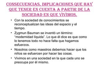 CONSECUENCIAS, IMPLICACIONES qUE hAY
 qUE TENEr EN CUENTA A PArTIr DE LA
      SOCIEDAD EN qUE vIvIMOS.
 • Con la sociedad de conocimientos se
   reconceptualizan las ideas del espacio y el
   tiempo.
 • Zygmun Bauman se inventó un término:
   “modernidad líquida”. Lo que él dice es que como
   lo tenemos todo no hace falta que hagamos
   esfuerzos.
 • Nosotros como maestros debemos hacer que los
   niños se esfuercen por hacer las cosas.
 • Vivimos en una sociedad en la que cada uno se
   preocupa por él mismo.
 