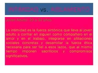 INTIMIDAD vs. AISLAMIENTO
Joven Adulto: 20 a 30 años
La intimidad es la fuerza sintónica que lleva al joven
adulto a confiar en alguien como compañero en el
amor y en el trabajo, integrarse en afiliaciones
sociales concretas y desarrollar la fuerza ética
necesaria para ser fiel a esos lazos, que al mismo
tiempo imponen sacrificios y compromisos
significativos.
 
