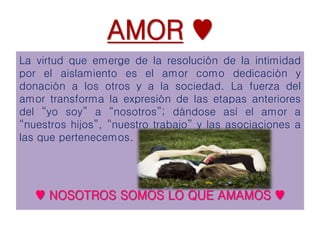 AMOR ♥
La virtud que emerge de la resolución de la intimidad
por el aislamiento es el amor como dedicación y
donación a los otros y a la sociedad. La fuerza del
amor transforma la expresión de las etapas anteriores
del “yo soy” a “nosotros”; dándose así el amor a
“nuestros hijos”, “nuestro trabajo” y las asociaciones a
las que pertenecemos.
♥ NOSOTROS SOMOS LO QUE AMAMOS ♥
 