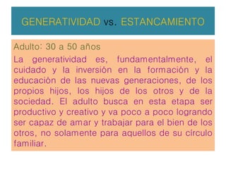 GENERATIVIDAD vs. ESTANCAMIENTO
Adulto: 30 a 50 años
La generatividad es, fundamentalmente, el
cuidado y la inversión en la formación y la
educación de las nuevas generaciones, de los
propios hijos, los hijos de los otros y de la
sociedad. El adulto busca en esta etapa ser
productivo y creativo y va poco a poco logrando
ser capaz de amar y trabajar para el bien de los
otros, no solamente para aquellos de su círculo
familiar.
 