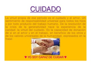 CUIDADO
La virtud propia de ese período es el cuidado y el amor. Un
sentimiento de responsabilidad universal para todos los hijos
y por todo producto del trabajo humano. De la resolución de
la crisis de la generatividad nace la experiencia de la
caridad: la virtud del cuidado. Es la capacidad de donación
de sí en el amor y en el trabajo, en beneficio de los otros y
de los valores universales de la humanidad, expresados en la
frase:
♥ YO SOY CAPAZ DE CUIDAR ♥
 