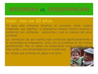 INTEGRIDAD vs. DESESPERACION
Vejez: tras los 50 años
Ya para este entonces tenemos un concepto sobre nuestra
integridad, que significa si aceptamos nuestra historia personal y
contamos con confianza, autonomía y con la vivencia del amor
universal.
La convicción de que nuestra vida contribuye significativamente a
la humanidad es integradora, junto con la confianza en las nuevas
generaciones. Hay un deseo de presentarse como modelo por la
vida vivida y una tranquilidad por la muerte que
se tendrá que enfrentar en algún momento.
 