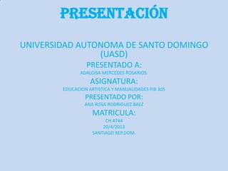 Presentación
UNIVERSIDAD AUTONOMA DE SANTO DOMINGO
(UASD)
PRESENTADO A:
ADALGISA MERCEDES ROSARIOS.
ASIGNATURA:
EDUCACION ARTISTICA Y MANUALIDADES FIB 305
PRESENTADO POR:
ANA ROSA RODRIGUEZ BAEZ
MATRICULA:
CH 4744
20/4/2013
SANTIAGO REP.DOM.
 