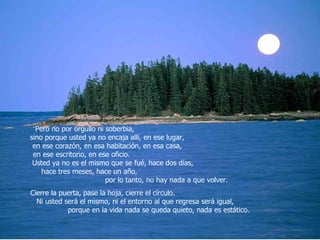 Pero no por orgullo ni soberbia,  sino porque usted ya no encaja allí, en ese lugar,  en ese corazón, en esa habitación, en esa casa,  en ese escritorio, en ese oficio.  Usted ya no es el mismo que se fué, hace dos días,  hace tres meses, hace un año,  por lo tanto, no hay nada a que volver.  Cierre la puerta, pase la hoja, cierre el círculo.  Ni usted será el mismo, ni el entorno al que regresa será igual,  porque en la vida nada se queda quieto, nada es estático.  