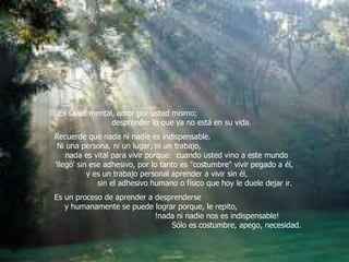 Es salud mental, amor por usted mismo;  desprender lo que ya no está en su vida.  Recuerde que nada ni nadie es indispensable.  Ni una persona, ni un lugar, ni un trabajo,  nada es vital para vivir porque:  cuando usted vino a este mundo  'llegó' sin ese adhesivo, por lo tanto es "costumbre" vivir pegado a él,  y es un trabajo personal aprender a vivir sin él,  sin el adhesivo humano o físico que hoy le duele dejar ir.  Es un proceso de aprender a desprenderse  y humanamente se puede lograr porque, le repito,  !nada ni nadie nos es indispensable!  Sólo es costumbre, apego, necesidad.   