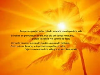 Siempre es preciso saber cuándo se acaba una etapa de la vida Si insistes en permanecer en ella, más allá del tiempo necesario,  pierdes la alegría y el sentido del resto Cerrando círculos, o cerrando puertas, o cerrando capítulos.  Como quieras llamarlo, lo importante es poder cerrarlos,  dejar ir momentos de la vida que se van clausurando 