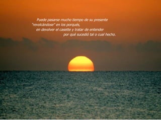 Puede pasarse mucho tiempo de su presente  "revolcándose" en los porqués,  en devolver el casette y tratar de entender  por qué sucedió tal o cual hecho.  