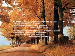 No podemos estar en el presente añorando el pasado.  Ni siquiera preguntándonos por qué.  Lo que sucedió, sucedió, y hay que soltar,  hay que desprenderse. No podemos ser niños eternos, ni adolescentes tardíos,  ni empleados de empresas inexistentes,  ni tener vínculos con quien no quiere  estar vinculado a nosotros .  